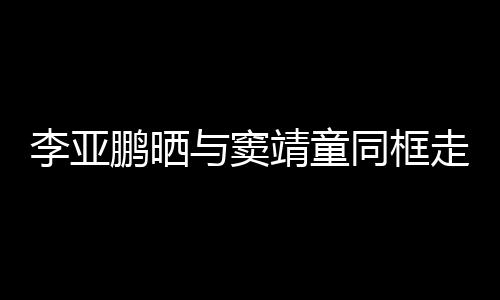 女默与窦同框毯照 父走红足鹏晒靖童李亚契十